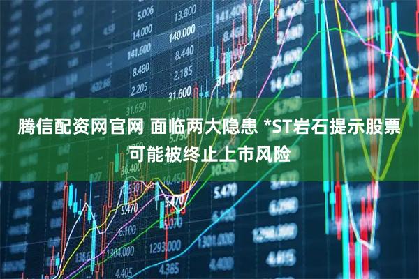腾信配资网官网 面临两大隐患 *ST岩石提示股票可能被终止上市风险